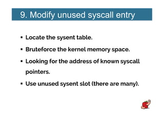 9. Modify unused syscall entry
!  Locate the sysent table.
!  Bruteforce the kernel memory space.
!  Looking for the address of known syscall
pointers.
!  Use unused sysent slot (there are many).
 