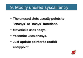 9. Modify unused syscall entry
!  The unused slots usually points to
“enosys” or “nosys” functions.
!  Mavericks uses nosys.
!  Yosemite uses enosys.
!  Just update pointer to rootkit
entrypoint.
 