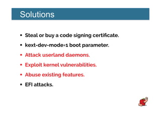 Solutions
!  Steal or buy a code signing certiﬁcate.
!  kext-dev-mode=1 boot parameter.
!  Attack userland daemons.
!  Exploit kernel vulnerabilities.
!  Abuse existing features.
!  EFI attacks.
 