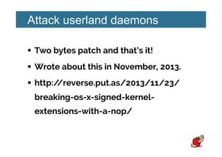 Attack userland daemons
!  Two bytes patch and that’s it!
!  Wrote about this in November, 2013.
!  http://reverse.put.as/2013/11/23/
breaking-os-x-signed-kernel-
extensions-with-a-nop/
 