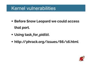 Kernel vulnerabilities
!  Before Snow Leopard we could access
that port.
!  Using task_for_pid(0).
!  http://phrack.org/issues/66/16.html
 