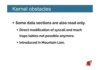 Kernel obstacles
!  Some data sections are also read only.
!  Direct modiﬁcation of syscall and mach
traps tables not possible anymore.
!  Introduced in Mountain Lion.
 