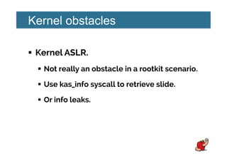 Kernel obstacles
!  Kernel ASLR.
!  Not really an obstacle in a rootkit scenario.
!  Use kas_info syscall to retrieve slide.
!  Or info leaks.
 