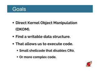 Goals
!  Direct Kernel Object Manipulation
(DKOM).
!  Find a writable data structure.
!  That allows us to execute code.
!  Small shellcode that disables CR0.
!  Or more complex code.
 