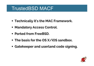 TrustedBSD MACF
!  Technically it’s the MAC Framework.
!  Mandatory Access Control.
!  Ported from FreeBSD.
!  The basis for the OS X/iOS sandbox.
!  Gatekeeper and userland code signing.
 