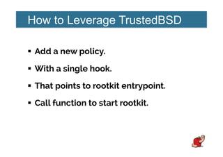 How to Leverage TrustedBSD
!  Add a new policy.
!  With a single hook.
!  That points to rootkit entrypoint.
!  Call function to start rootkit.
 