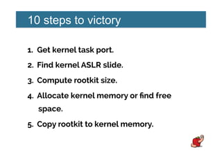 10 steps to victory
1.  Get kernel task port.
2.  Find kernel ASLR slide.
3.  Compute rootkit size.
4.  Allocate kernel memory or ﬁnd free
space.
5.  Copy rootkit to kernel memory.
 
