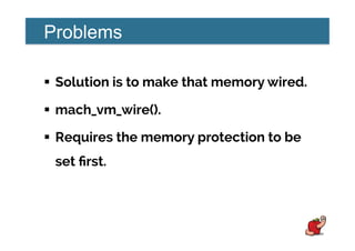 Problems
!  Solution is to make that memory wired.
!  mach_vm_wire().
!  Requires the memory protection to be
set ﬁrst.
 
