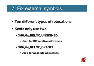 7. Fix external symbols
!  Ten diﬀerent types of relocations.
!  Kexts only use two:
!  X86_64_RELOC_UNSIGNED.
!  Used for RIP relative addresses.
!  X86_64_RELOC_BRANCH.
!  Used for absolute addresses.
 