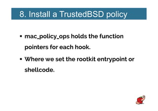 8. Install a TrustedBSD policy
!  mac_policy_ops holds the function
pointers for each hook.
!  Where we set the rootkit entrypoint or
shellcode.
 