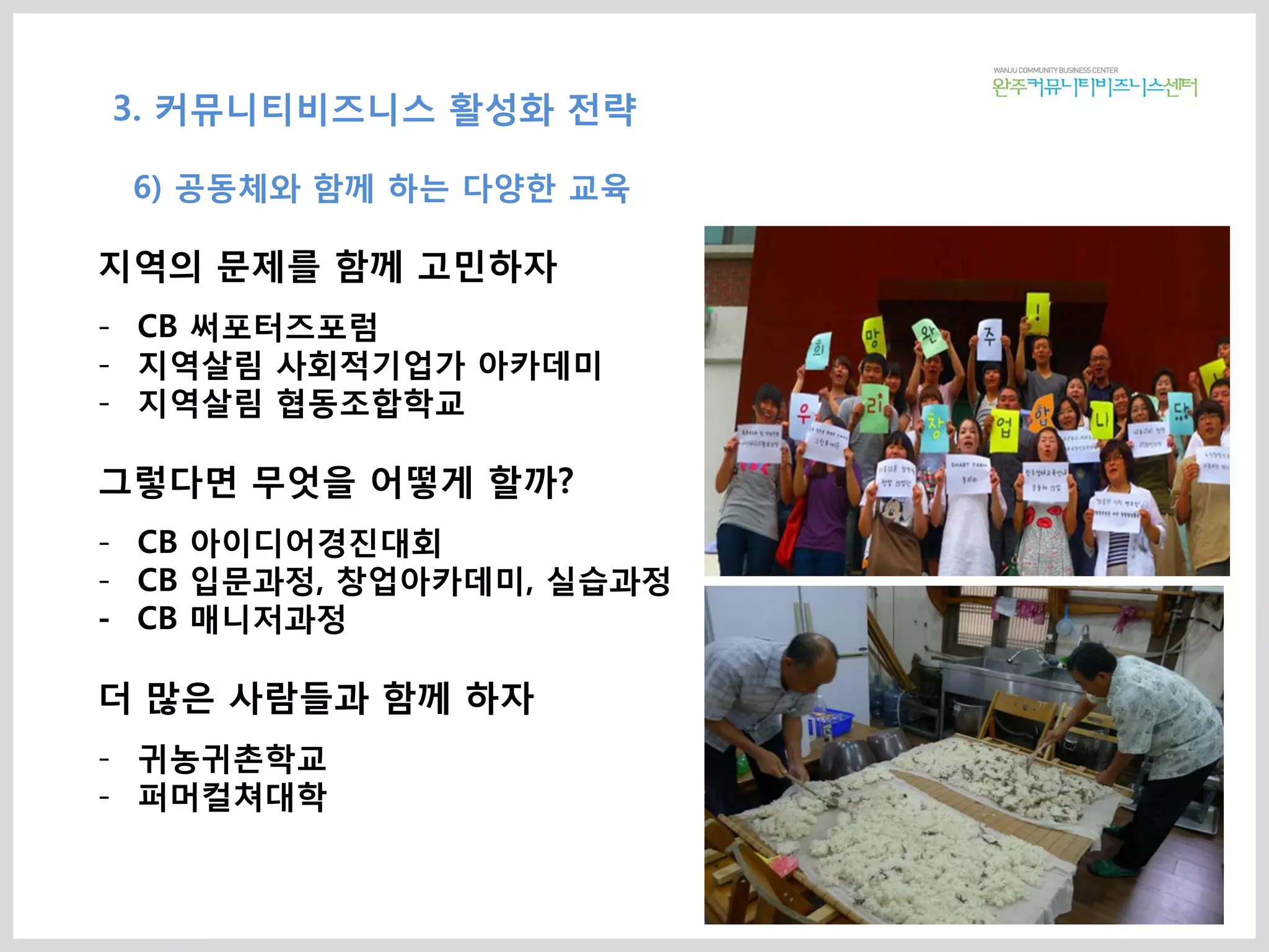 지역의 문제를 함께 고민하자
- CB 써포터즈포럼
- 지역살림 사회적기업가 아카데미
- 지역살림 협동조합학교
그렇다면 무엇을 어떻게 할까?
- CB 아이디어경진대회
- CB 입문과정, 창업아카데미, 실습과정
- CB 매니저과정
더 많은 사람들과 함께 하자
- 귀농귀촌학교
- 퍼머컬쳐대학
3. 커뮤니티비즈니스 활성화 전략
6) 공동체와 함께 하는 다양한 교육
 