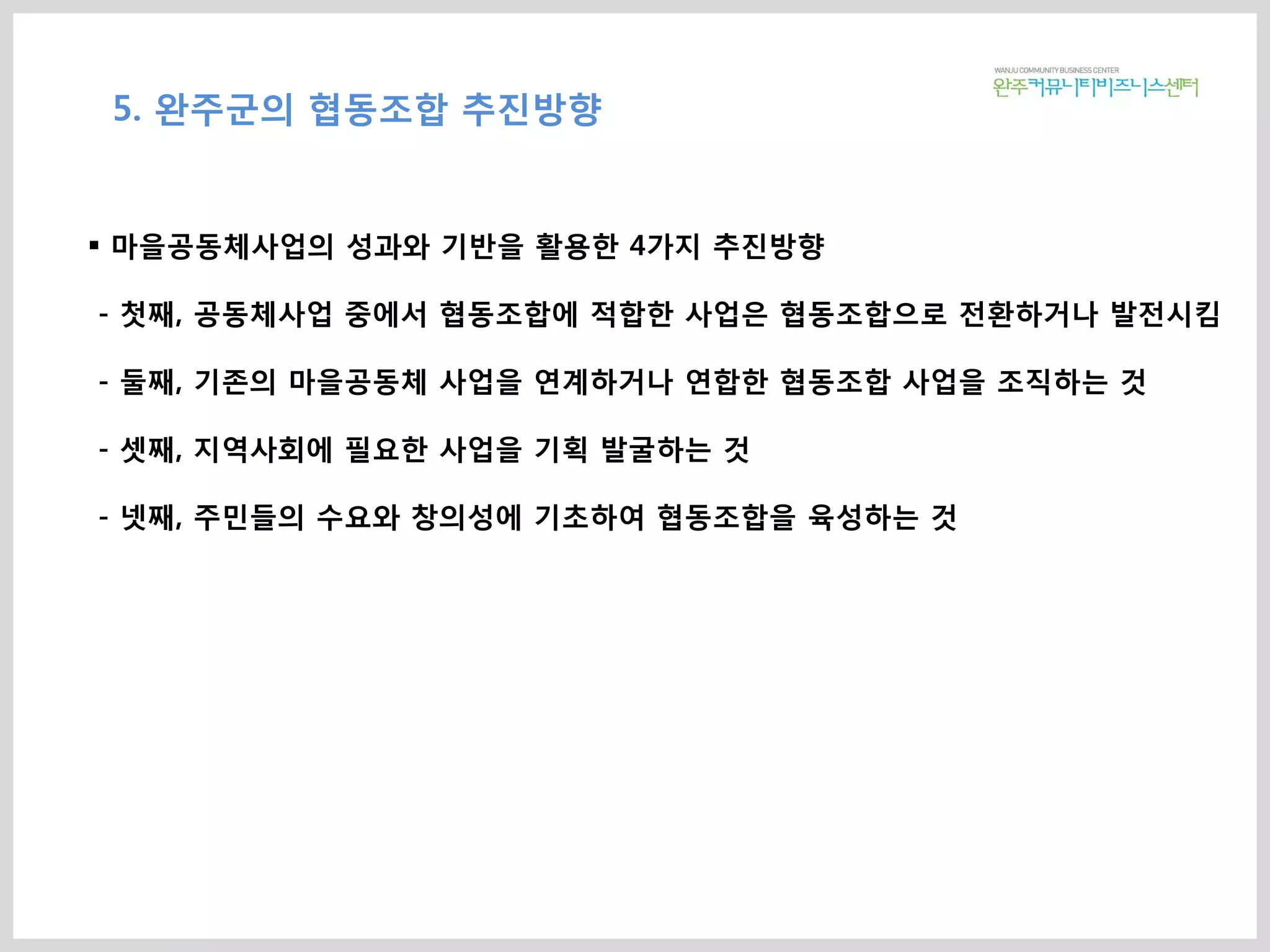 5. 완주군의 협동조합 추진방향
 마을공동체사업의 성과와 기반을 활용한 4가지 추진방향
- 첫째, 공동체사업 중에서 협동조합에 적합한 사업은 협동조합으로 전환하거나 발전시킴
- 둘째, 기존의 마을공동체 사업을 연계하거나 연합한 협동조합 사업을 조직하는 것
- 셋째, 지역사회에 필요한 사업을 기획 발굴하는 것
- 넷째, 주민들의 수요와 창의성에 기초하여 협동조합을 육성하는 것
 
