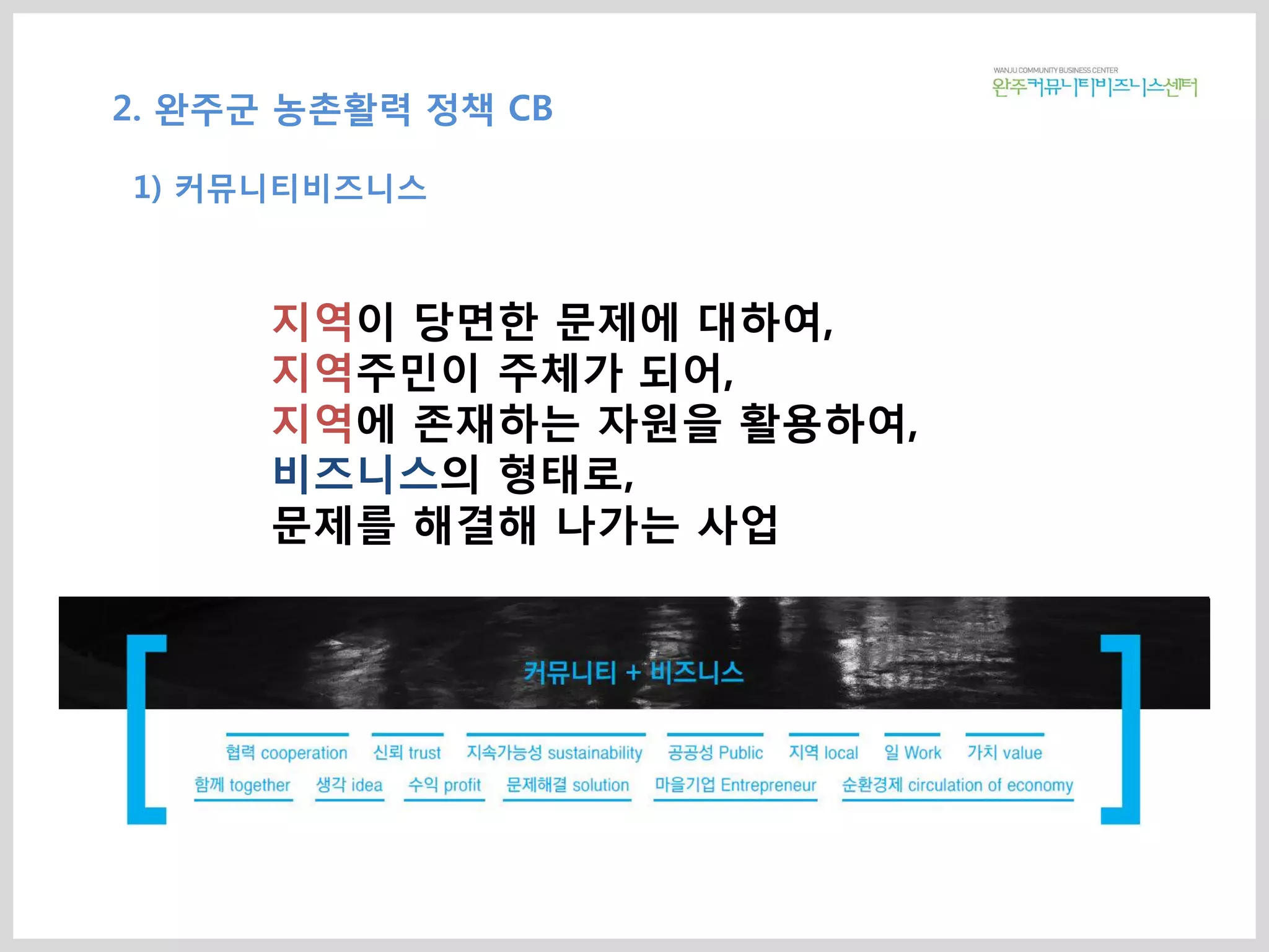지역이 당면한 문제에 대하여,
지역주민이 주체가 되어,
지역에 존재하는 자원을 활용하여,
비즈니스의 형태로,
문제를 해결해 나가는 사업
2. 완주군 농촌활력 정책 CB
1) 커뮤니티비즈니스
 