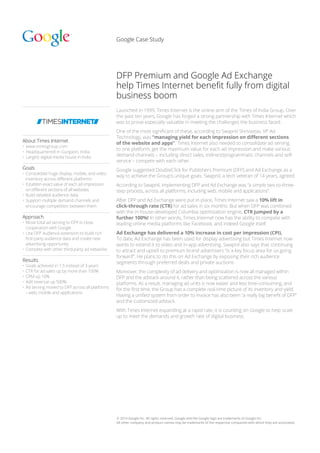 © 2014 Google Inc. All rights reserved. Google and the Google logo are trademarks of Google Inc.
All other company and product names may be trademarks of the respective companies with which they are associated.
Google Case Study
About Times Internet
•	www.timesgroup.com
•	Headquartered in Gurgaon, India
•	 Largest digital media house in India
Goals
•	Consolidate huge display, mobile, and video
inventory across different platforms
•	Establish exact value of each ad impression
on different sections of all websites
•	Build detailed audience data
•	Support multiple demand channels and
encourage competition between them
Approach
•	Move total ad serving to DFP in close
cooperation with Google
•	Use DFP Audience extension to build rich
first-party audience data and create new
advertising opportunity
•	Compete with other third-party ad networks
Results
•	Goals achieved in 1.5 instead of 3 years
•	CTR for ad sales up by more than 100%
•	CPM up 10%
•	AdX revenue up 500%
•	Ad serving moved to DFP across all platforms
– web, mobile and applications
DFP Premium and Google Ad Exchange
help Times Internet benefit fully from digital
business boom
Launched in 1999, Times Internet is the online arm of the Times of India Group. Over
the past ten years, Google has forged a strong partnership with Times Internet which
was to prove especially valuable in meeting the challenges the business faced.
One of the most significant of these, according to Swapnil Shrivastav, VP Ad
Technology, was “managing yield for each impression on different sections
of the website and apps”. Times Internet also needed to consolidate ad serving
to one platform, get the maximum value for each ad impression and make various
demand channels – including direct sales, indirect/programmatic channels and self-
service – compete with each other.
Google suggested DoubleClick for Publishers Premium (DFP) and Ad Exchange as a
way to achieve the Group’s unique goals. Swapnil, a tech veteran of 14 years, agreed.
According to Swapnil, implementing DFP and Ad Exchange was “a simple two-to-three-
step process, across all platforms, including web, mobile and applications”.
After DFP and Ad Exchange were put in place, Times Internet saw a 10% lift in
click-through rate (CTR) for ad sales in six months. But when DFP was combined
with the in-house-developed Columbia optimization engine, CTR jumped by a
further 100%! In other words, Times Internet now has the ability to compete with
leading online media platforms like Facebook, and indeed Google itself.
Ad Exchange has delivered a 10% increase in cost per impression (CPI).
To date, Ad Exchange has been used for display advertising but Times Internet now
wants to extend it to video and in-app advertising. Swapnil also says that continuing
to attract and upsell to premium brand advertisers “is a key focus area for us going
forward”. He plans to do this on Ad Exchange by exposing their rich audience
segments through preferred deals and private auctions.
Moreover, the complexity of ad delivery and optimization is now all managed within
DFP and the adstack around it, rather than being scattered across the various
platforms. As a result, managing ad units is now easier and less time-consuming, and
for the first time, the Group has a complete real-time picture of its inventory and yield.
Having a unified system from order to invoice has also been “a really big benefit of DFP”
and the customized adstack.
With Times Internet expanding at a rapid rate, it is counting on Google to help scale
up to meet the demands and growth rate of digital business.
 