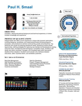 1
Paul H. Smaal
Paul
Who I am?
OBJECTIVE
A position, utilizing educational background and technical experience, to further
broaden knowledge and experience.
PROFILE OF QUALIFICATIONS
Integral leader who offers proven experience in large-scale business optimization,
including designing, developing, and implementing forward-thinking programs,
processes, and procedures to achieve continued key growth and productivity. Top
performer who excels at analyzing operational needs, identifying lucrative growth
opportunities, defining strategies for capturing new clientele and developing an existing
consumer base, and attaining solid leveraging in competitive areas. Ambitious self-
starter who plans, prioritizes, manages, and completes tasks within fast-paced,
deadline-driven situations. Excellent communicator who interfaces between
executives, sales / business teams, and worldwide customers.
KEY AREAS OF EXPERTISE
Multi-Site Management Start-Up Operations
Staff Workflow Prioritization Project / Program Management
Data / Records Management Team Building/Training Processes
Client / Business Relations Advertising / Promotions
Customer prioritization Strategic Analysis /
International Experience
EXECUTIVE MANAGEMENT
Business and Administration
3 year Bachelor Degree
ITAE Lima Peru ( 1973 )
Industrial Engineering
Associate Bachelor Degree
ITP Lima Peru (1974 )
6 SIGMA BLACK BELT
SPECIALIZATION
Caterpillar University and University
of Federal of Mexico/ Peoria Illinois
( 2007)
Extra-curricular Training
SPECIALIZATION
47 courses and trainings related to:
Marketing, Engineering, Products,
Supervision, Service/Parts
Operation, Finances and Industrial
Engineering at Several Universities
in Brazil, Peru, Ecuador, USA and
others
 