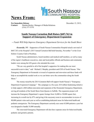 News From:
For Immediate Release December 15, 2015,
Contact: Damian Becker, Manager of Media Relations
(516) 377-5370
South Nassau Carnation Ball Raises $607,763 in
Support of Emergency Department Expansion
-- Funds Will Help Improve Emergency Department Services for the South Shore
Oceanside, NY – Supporters of South Nassau Communities Hospital raised a net total of
$607,763 at the Hospital’s 2015 Annual Carnation Ball held Saturday, November 7 at the Crest
Hollow Country Club in Westbury.
South Nassau administrators, board members and medical staff members, as well as many
of the region’s healthcare executives, state and local public officials and business and community
leaders were among the 628 guests who attended the event.
“We are very grateful to all of the hospital’s supporters for making this our most
successful event to date,” said Richard J. Murphy, president and CEO of South Nassau. “Our
Emergency Department in Oceanside is in need of expansion and renovation and these funds will
help us accomplish the needed work so we can better serve the communities along the South
Shore.”
The money raised by the 2015 Carnation Ball will support South Nassau’s “Emergency
Department Expansion Campaign.” The campaign is a five-year, $10 million fundraising initiative
to help support a $60 million renovation and expansion of the Oceanside Emergency Department,
serving all residents of the South Shore from Queens to Suffolk. The expansion project will
increase the Emergency Department’s square footage from 16,000 to 30,000 square feet,
increasing its overall size by 87% and giving it the necessary room to accommodate in excess of
80,000 patient visits each year as well as establishing dedicated areas for behavioral health and
pediatric emergencies. The Emergency Department currently sees some 65,000 patients a year but
was designed to handle 35,000 annually.
The renovated Emergency Department will also have separate areas for behavioral health,
pediatric and geriatric patients.
 