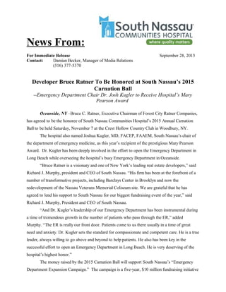 News From:
For Immediate Release September 28, 2015
Contact: Damian Becker, Manager of Media Relations
(516) 377-5370
Developer Bruce Ratner To Be Honored at South Nassau’s 2015
Carnation Ball
--Emergency Department Chair Dr. Josh Kugler to Receive Hospital’s Mary
Pearson Award
Oceanside, NY –Bruce C. Ratner, Executive Chairman of Forest City Ratner Companies,
has agreed to be the honoree of South Nassau Communities Hospital’s 2015 Annual Carnation
Ball to be held Saturday, November 7 at the Crest Hollow Country Club in Woodbury, NY.
The hospital also named Joshua Kugler, MD, FACEP, FAAEM, South Nassau’s chair of
the department of emergency medicine, as this year’s recipient of the prestigious Mary Pearson
Award. Dr. Kugler has been deeply involved in the effort to open the Emergency Department in
Long Beach while overseeing the hospital’s busy Emergency Department in Oceanside.
“Bruce Ratner is a visionary and one of New York’s leading real estate developers,” said
Richard J. Murphy, president and CEO of South Nassau. “His firm has been at the forefront of a
number of transformative projects, including Barclays Center in Brooklyn and now the
redevelopment of the Nassau Veterans Memorial Coliseum site. We are grateful that he has
agreed to lend his support to South Nassau for our biggest fundraising event of the year,” said
Richard J. Murphy, President and CEO of South Nassau.
“And Dr. Kugler’s leadership of our Emergency Department has been instrumental during
a time of tremendous growth in the number of patients who pass through the ER,” added
Murphy. “The ER is really our front door. Patients come to us there usually in a time of great
need and anxiety. Dr. Kugler sets the standard for compassionate and competent care. He is a true
leader, always willing to go above and beyond to help patients. He also has been key in the
successful effort to open an Emergency Department in Long Beach. He is very deserving of the
hospital’s highest honor.”
The money raised by the 2015 Carnation Ball will support South Nassau’s “Emergency
Department Expansion Campaign.” The campaign is a five-year, $10 million fundraising initiative
 