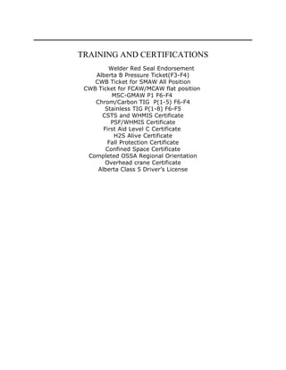 TRAINING AND CERTIFICATIONS
Welder Red Seal Endorsement
Alberta B Pressure Ticket(F3-F4)
CWB Ticket for SMAW All Position
CWB Ticket for FCAW/MCAW flat position
MSC-GMAW P1 F6-F4
Chrom/Carbon TIG P(1-5) F6-F4
Stainless TIG P(1-8) F6-F5
CSTS and WHMIS Certificate
PSF/WHMIS Certificate
First Aid Level C Certificate
H2S Alive Certificate
Fall Protection Certificate
Confined Space Certificate
Completed OSSA Regional Orientation
Overhead crane Certificate
Alberta Class 5 Driver’s License
 