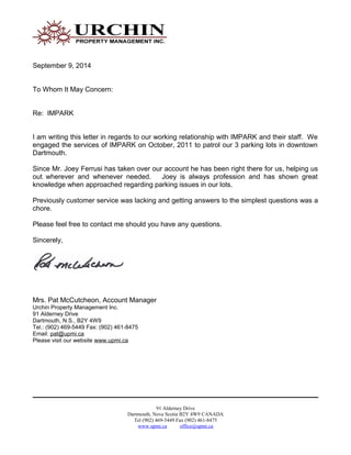 September 9, 2014
To Whom It May Concern:
Re: IMPARK
I am writing this letter in regards to our working relationship with IMPARK and their staff. We
engaged the services of IMPARK on October, 2011 to patrol our 3 parking lots in downtown
Dartmouth.
Since Mr. Joey Ferrusi has taken over our account he has been right there for us, helping us
out wherever and whenever needed. Joey is always profession and has shown great
knowledge when approached regarding parking issues in our lots.
Previously customer service was lacking and getting answers to the simplest questions was a
chore.
Please feel free to contact me should you have any questions.
Sincerely,
Mrs. Pat McCutcheon, Account Manager
Urchin Property Management Inc.
91 Alderney Drive
Dartmouth, N.S., B2Y 4W9
Tel.: (902) 469-5449 Fax: (902) 461-8475
Email: pat@upmi.ca
Please visit our website www.upmi.ca
91 Alderney Drive
Dartmouth, Nova Scotia B2Y 4W9 CANADA
Tel (902) 469-5449 Fax (902) 461-8475
www.upmi.ca office@upmi.ca
 