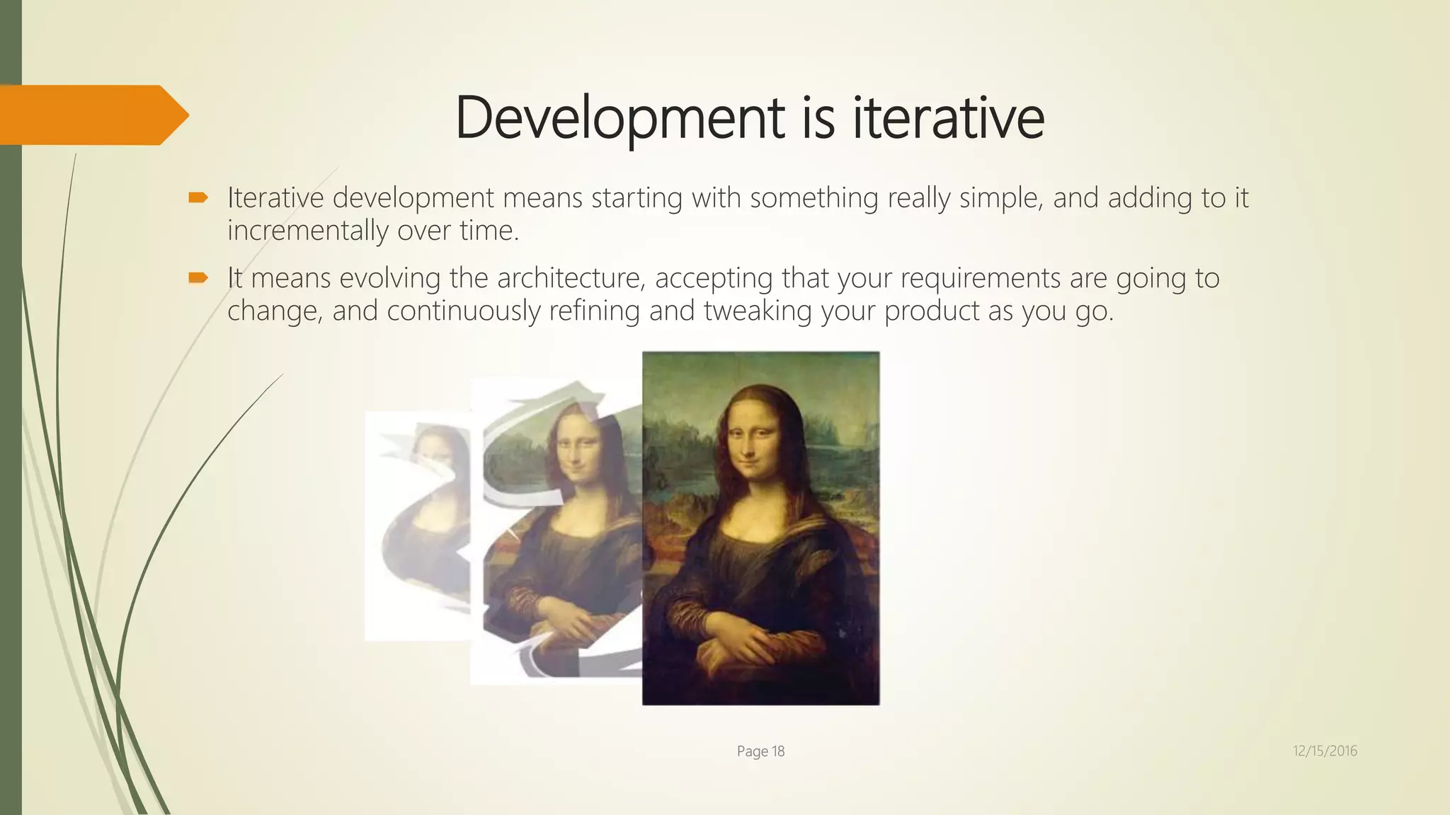 Development is iterative
 Iterative development means starting with something really simple, and adding to it
incrementally over time.
 It means evolving the architecture, accepting that your requirements are going to
change, and continuously refining and tweaking your product as you go.
Page 18 12/15/2016
 