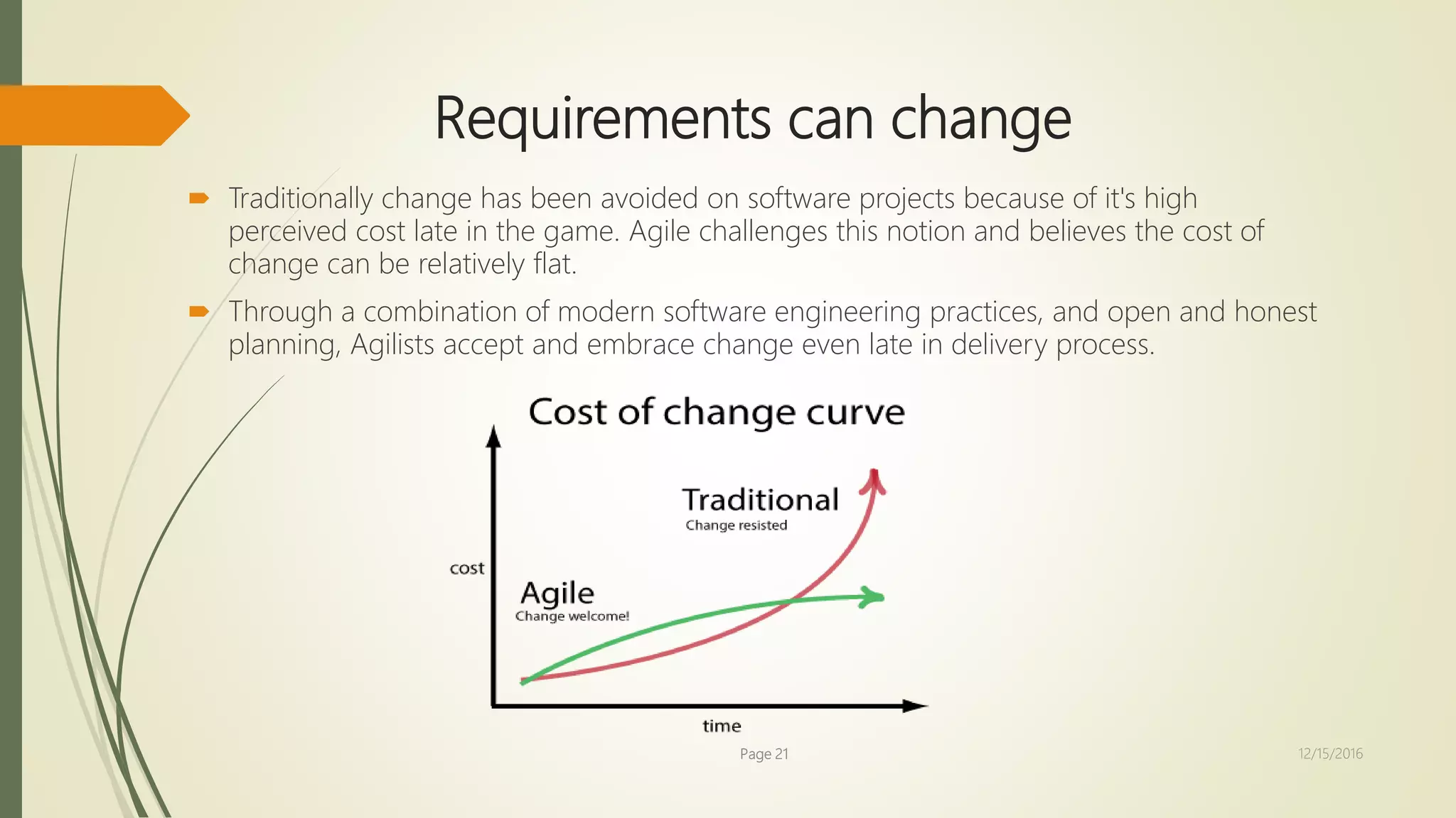 Requirements can change
 Traditionally change has been avoided on software projects because of it's high
perceived cost late in the game. Agile challenges this notion and believes the cost of
change can be relatively flat.
 Through a combination of modern software engineering practices, and open and honest
planning, Agilists accept and embrace change even late in delivery process.
Page 21 12/15/2016
 