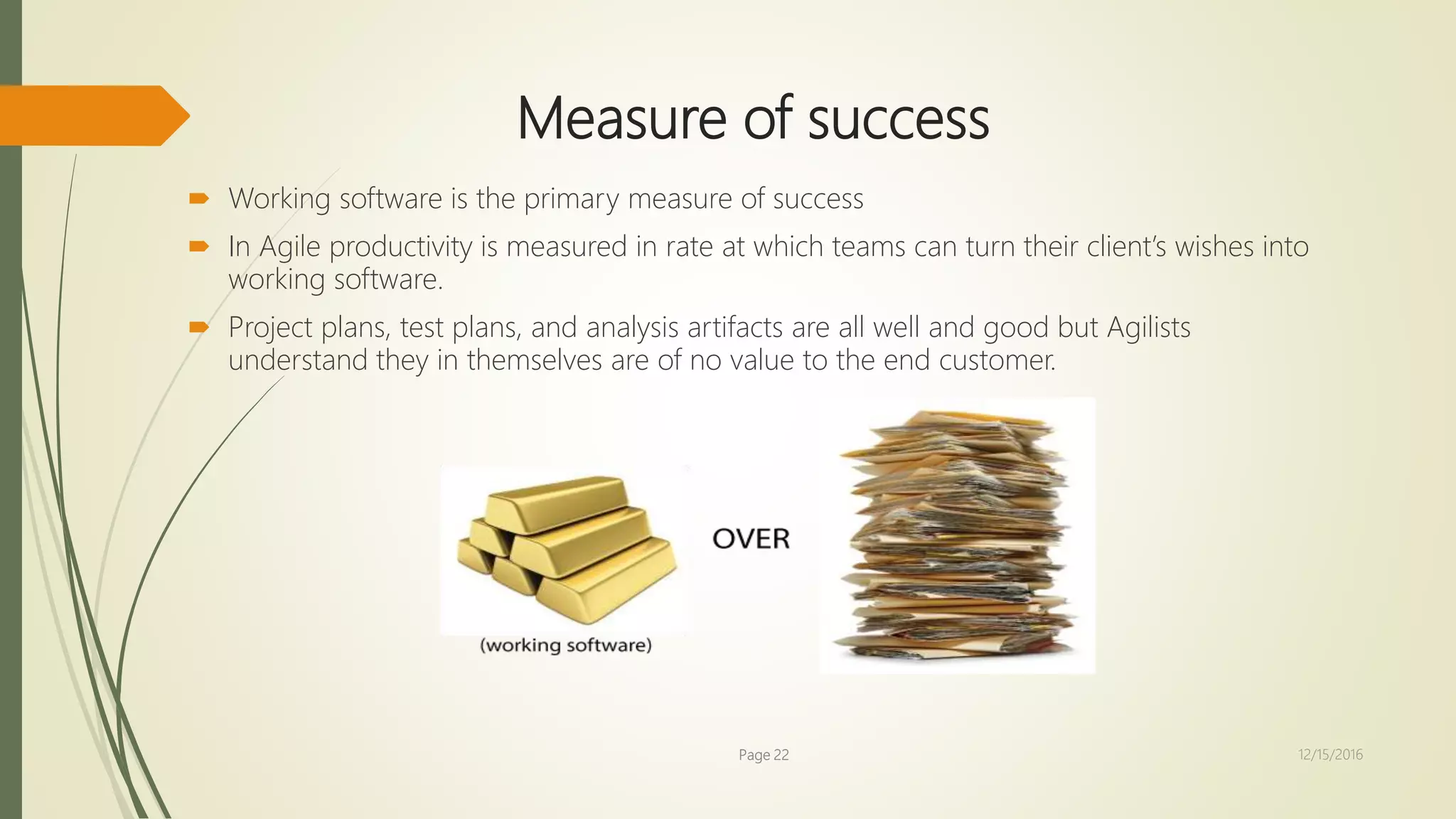 Measure of success
 Working software is the primary measure of success
 In Agile productivity is measured in rate at which teams can turn their client’s wishes into
working software.
 Project plans, test plans, and analysis artifacts are all well and good but Agilists
understand they in themselves are of no value to the end customer.
Page 22 12/15/2016
 