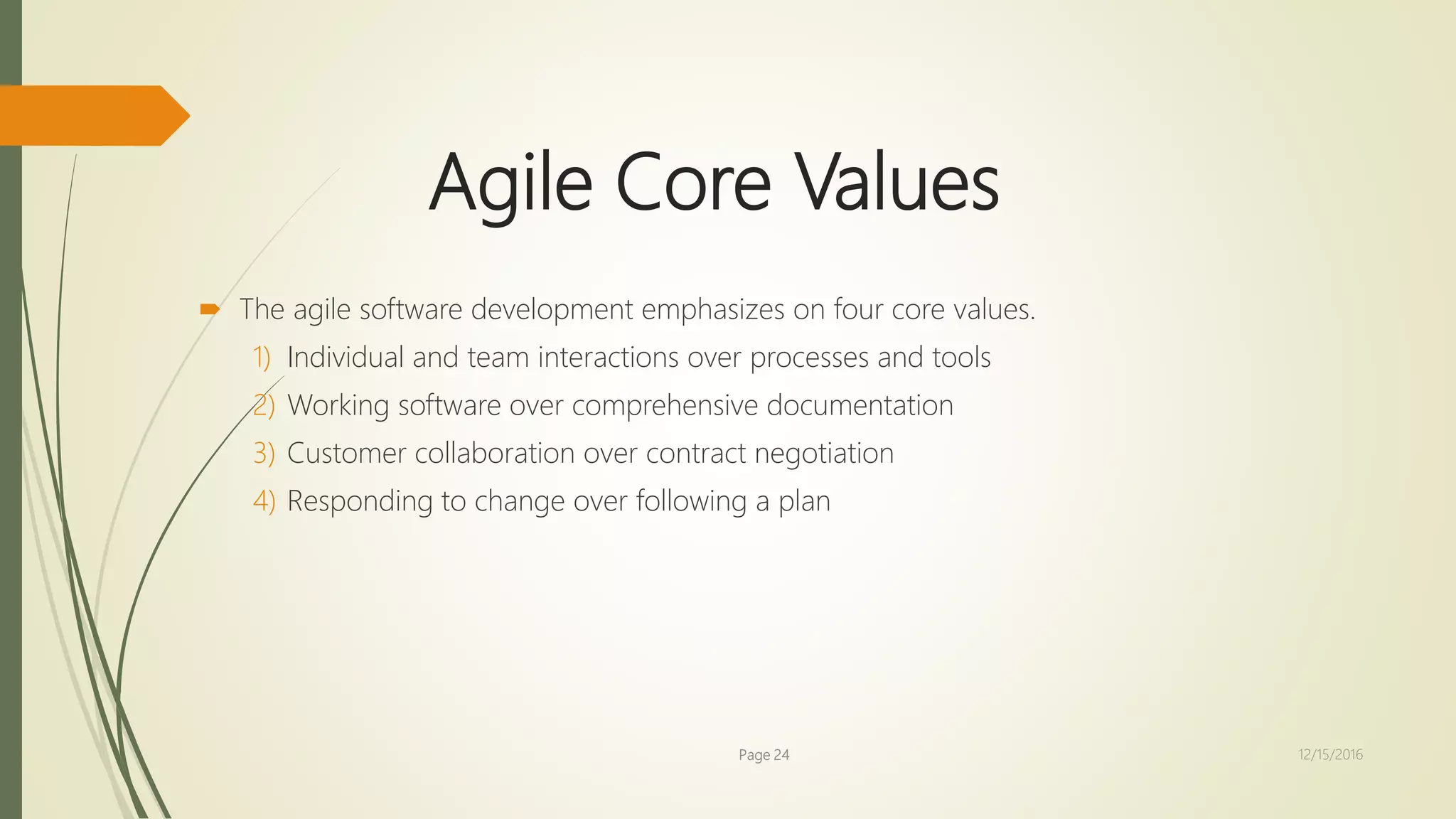 Agile Core Values
 The agile software development emphasizes on four core values.
1) Individual and team interactions over processes and tools
2) Working software over comprehensive documentation
3) Customer collaboration over contract negotiation
4) Responding to change over following a plan
Page 24 12/15/2016
 