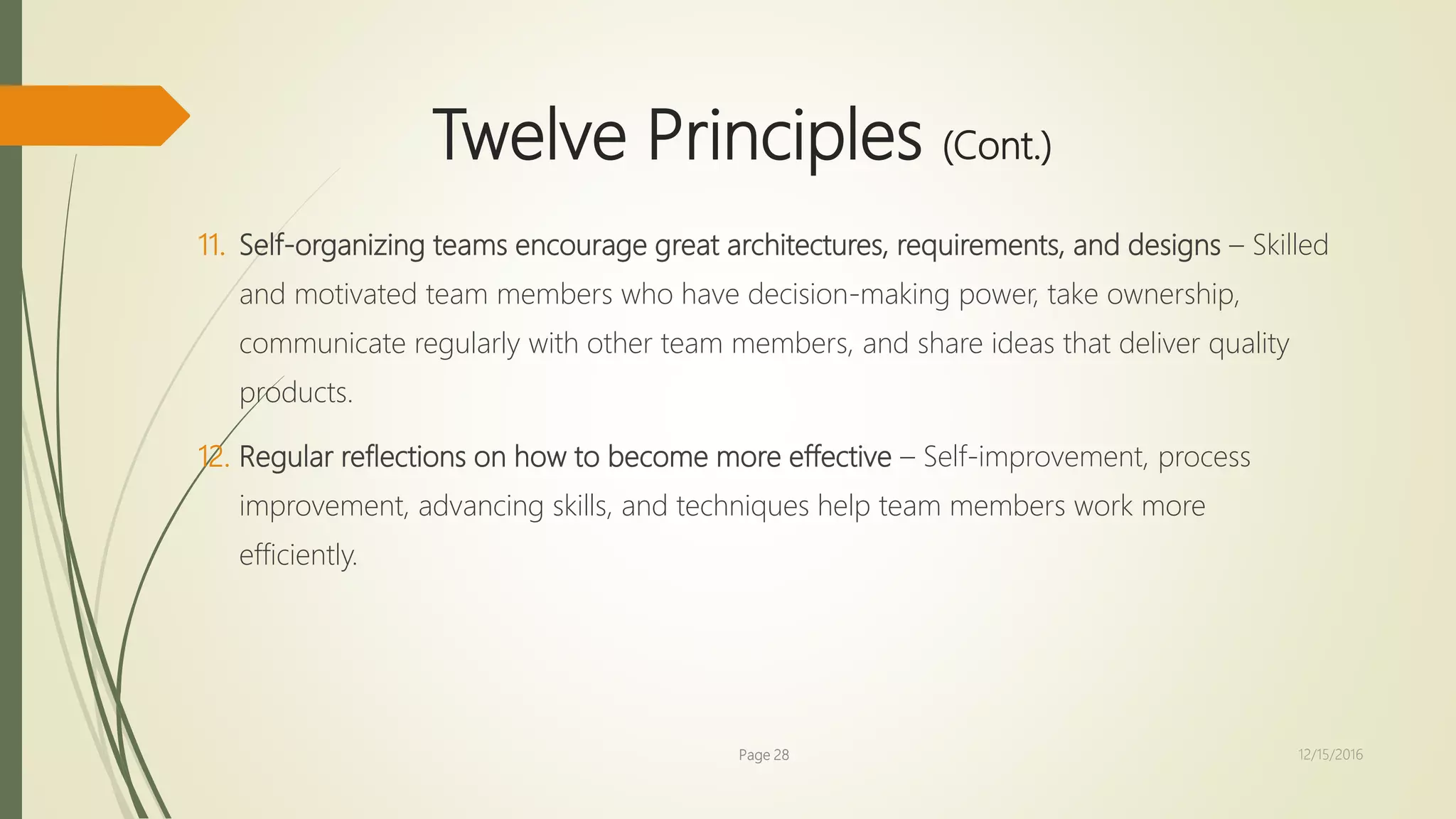 Twelve Principles (Cont.)
11. Self-organizing teams encourage great architectures, requirements, and designs – Skilled
and motivated team members who have decision-making power, take ownership,
communicate regularly with other team members, and share ideas that deliver quality
products.
12. Regular reflections on how to become more effective – Self-improvement, process
improvement, advancing skills, and techniques help team members work more
efficiently.
Page 28 12/15/2016
 