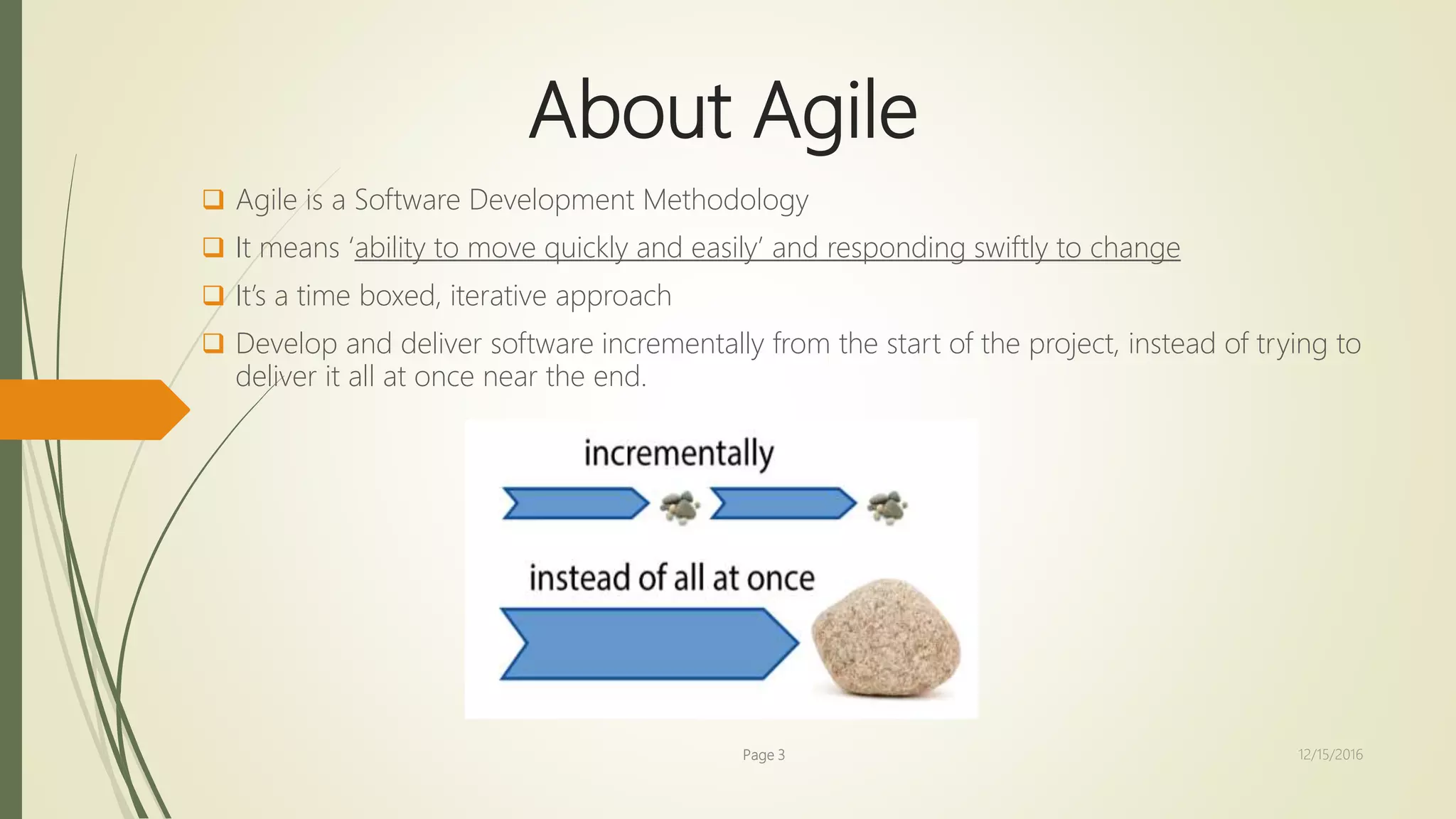 About Agile
 Agile is a Software Development Methodology
 It means ‘ability to move quickly and easily’ and responding swiftly to change
 It’s a time boxed, iterative approach
 Develop and deliver software incrementally from the start of the project, instead of trying to
deliver it all at once near the end.
Page 3 12/15/2016
 