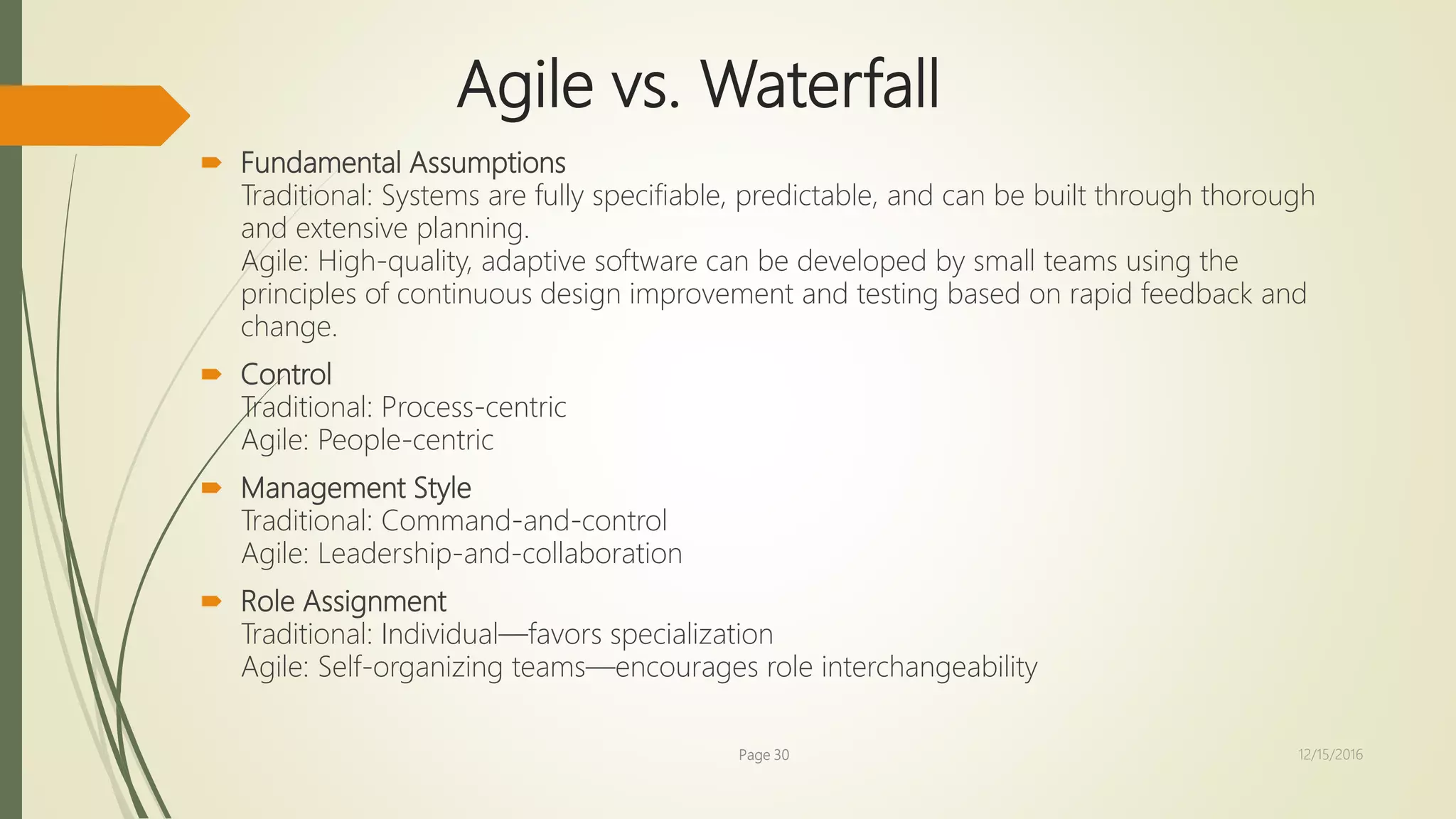  Fundamental Assumptions
Traditional: Systems are fully specifiable, predictable, and can be built through thorough
and extensive planning.
Agile: High-quality, adaptive software can be developed by small teams using the
principles of continuous design improvement and testing based on rapid feedback and
change.
 Control
Traditional: Process-centric
Agile: People-centric
 Management Style
Traditional: Command-and-control
Agile: Leadership-and-collaboration
 Role Assignment
Traditional: Individual—favors specialization
Agile: Self-organizing teams—encourages role interchangeability
Agile vs. Waterfall
Page 30 12/15/2016
 