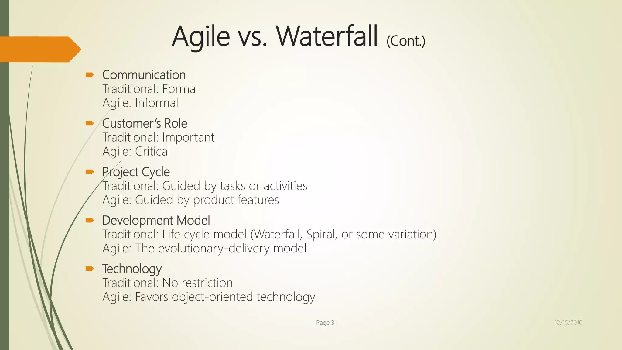 Agile vs. Waterfall (Cont.)
 Communication
Traditional: Formal
Agile: Informal
 Customer’s Role
Traditional: Important
Agile: Critical
 Project Cycle
Traditional: Guided by tasks or activities
Agile: Guided by product features
 Development Model
Traditional: Life cycle model (Waterfall, Spiral, or some variation)
Agile: The evolutionary-delivery model
 Technology
Traditional: No restriction
Agile: Favors object-oriented technology
Page 31 12/15/2016
 