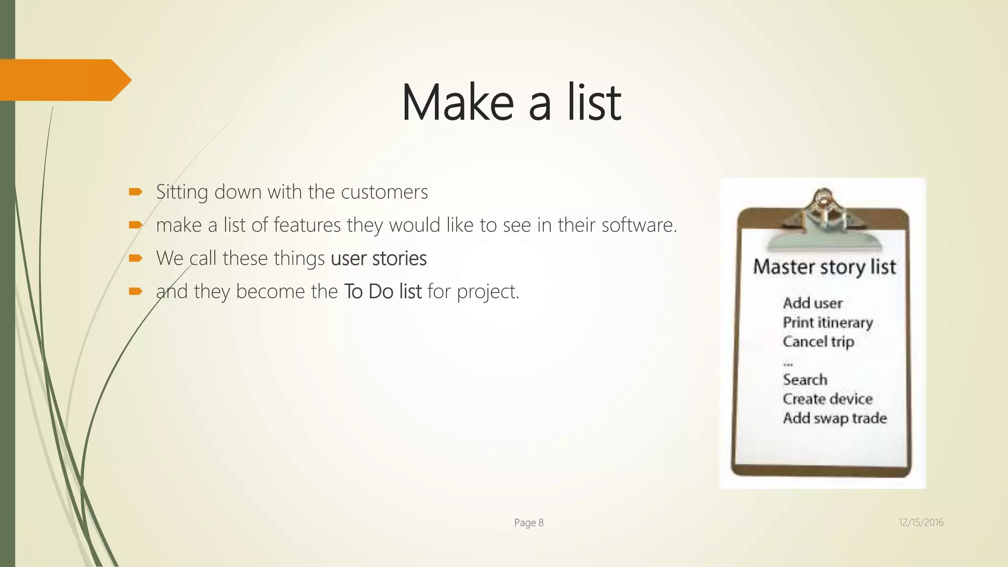 Make a list
 Sitting down with the customers
 make a list of features they would like to see in their software.
 We call these things user stories
 and they become the To Do list for project.
Page 8 12/15/2016
 