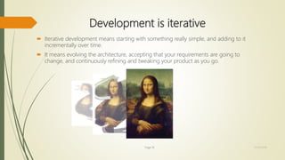 Development is iterative
 Iterative development means starting with something really simple, and adding to it
incrementally over time.
 It means evolving the architecture, accepting that your requirements are going to
change, and continuously refining and tweaking your product as you go.
Page 18 12/15/2016
 