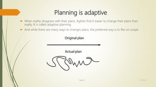 Planning is adaptive
 When reality disagrees with their plans, Agilists find it easier to change their plans than
reality. It is called adaptive planning.
 And while there are many ways to changes plans, the preferred way is to flex on scope.
Page 19 12/15/2016
 