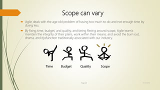 Scope can vary
 Agile deals with the age old problem of having too much to do and not enough time by
doing less.
 By fixing time, budget, and quality, and being flexing around scope, Agile team's
maintain the integrity of their plans, work within their means, and avoid the burn out,
drama, and dysfunction traditionally associated with our industry.
Page 20 12/15/2016
 