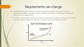 Requirements can change
 Traditionally change has been avoided on software projects because of it's high
perceived cost late in the game. Agile challenges this notion and believes the cost of
change can be relatively flat.
 Through a combination of modern software engineering practices, and open and honest
planning, Agilists accept and embrace change even late in delivery process.
Page 21 12/15/2016
 