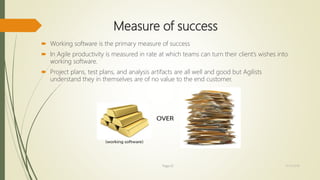 Measure of success
 Working software is the primary measure of success
 In Agile productivity is measured in rate at which teams can turn their client’s wishes into
working software.
 Project plans, test plans, and analysis artifacts are all well and good but Agilists
understand they in themselves are of no value to the end customer.
Page 22 12/15/2016
 