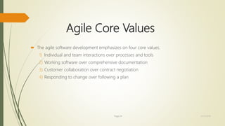 Agile Core Values
 The agile software development emphasizes on four core values.
1) Individual and team interactions over processes and tools
2) Working software over comprehensive documentation
3) Customer collaboration over contract negotiation
4) Responding to change over following a plan
Page 24 12/15/2016
 