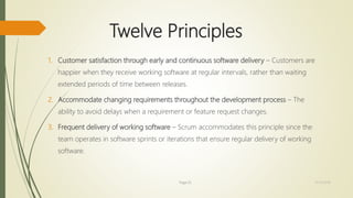 Twelve Principles
1. Customer satisfaction through early and continuous software delivery – Customers are
happier when they receive working software at regular intervals, rather than waiting
extended periods of time between releases.
2. Accommodate changing requirements throughout the development process – The
ability to avoid delays when a requirement or feature request changes.
3. Frequent delivery of working software – Scrum accommodates this principle since the
team operates in software sprints or iterations that ensure regular delivery of working
software.
Page 25 12/15/2016
 
