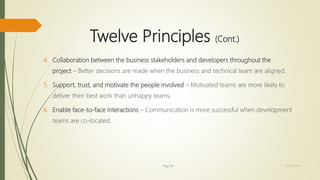 Twelve Principles (Cont.)
4. Collaboration between the business stakeholders and developers throughout the
project – Better decisions are made when the business and technical team are aligned.
5. Support, trust, and motivate the people involved – Motivated teams are more likely to
deliver their best work than unhappy teams.
6. Enable face-to-face interactions – Communication is more successful when development
teams are co-located.
Page 26 12/15/2016
 