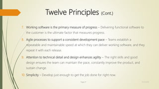Twelve Principles (Cont.)
7. Working software is the primary measure of progress – Delivering functional software to
the customer is the ultimate factor that measures progress.
8. Agile processes to support a consistent development pace – Teams establish a
repeatable and maintainable speed at which they can deliver working software, and they
repeat it with each release.
9. Attention to technical detail and design enhances agility – The right skills and good
design ensures the team can maintain the pace, constantly improve the product, and
sustain change.
10. Simplicity – Develop just enough to get the job done for right now.
Page 27 12/15/2016
 
