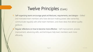 Twelve Principles (Cont.)
11. Self-organizing teams encourage great architectures, requirements, and designs – Skilled
and motivated team members who have decision-making power, take ownership,
communicate regularly with other team members, and share ideas that deliver quality
products.
12. Regular reflections on how to become more effective – Self-improvement, process
improvement, advancing skills, and techniques help team members work more
efficiently.
Page 28 12/15/2016
 