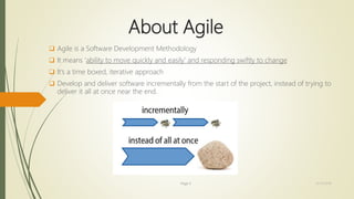 About Agile
 Agile is a Software Development Methodology
 It means ‘ability to move quickly and easily’ and responding swiftly to change
 It’s a time boxed, iterative approach
 Develop and deliver software incrementally from the start of the project, instead of trying to
deliver it all at once near the end.
Page 3 12/15/2016
 
