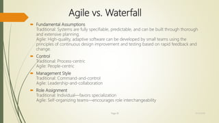  Fundamental Assumptions
Traditional: Systems are fully specifiable, predictable, and can be built through thorough
and extensive planning.
Agile: High-quality, adaptive software can be developed by small teams using the
principles of continuous design improvement and testing based on rapid feedback and
change.
 Control
Traditional: Process-centric
Agile: People-centric
 Management Style
Traditional: Command-and-control
Agile: Leadership-and-collaboration
 Role Assignment
Traditional: Individual—favors specialization
Agile: Self-organizing teams—encourages role interchangeability
Agile vs. Waterfall
Page 30 12/15/2016
 