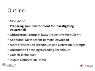 Outline:
• Motivation
• Preparing Your Environment for Investigating
PowerShell
• Obfuscation Example: (New-Object Net.WebClient)
• Additional Methods for Remote Download
• More Obfuscation Techniques and Detection Attempts
• Uncommon Encoding/Decoding Techniques
• Launch Techniques
• Invoke-Obfuscation Demo
 
