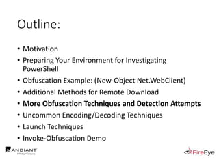 Outline:
• Motivation
• Preparing Your Environment for Investigating
PowerShell
• Obfuscation Example: (New-Object Net.WebClient)
• Additional Methods for Remote Download
• More Obfuscation Techniques and Detection Attempts
• Uncommon Encoding/Decoding Techniques
• Launch Techniques
• Invoke-Obfuscation Demo
 