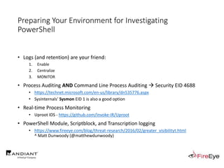 Preparing Your Environment for Investigating
PowerShell
• Logs (and retention) are your friend:
1. Enable
2. Centralize
3. MONITOR
• Process Auditing AND Command Line Process Auditing  Security EID 4688
• https://technet.microsoft.com/en-us/library/dn535776.aspx
• SysInternals’ Sysmon EID 1 is also a good option
• Real-time Process Monitoring
• Uproot IDS - https://github.com/Invoke-IR/Uproot
• PowerShell Module, Scriptblock, and Transcription logging
• https://www.fireeye.com/blog/threat-research/2016/02/greater_visibilityt.html
^ Matt Dunwoody (@matthewdunwoody)
 